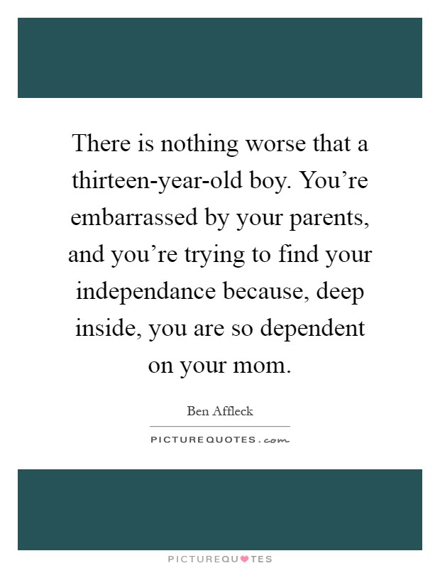 There is nothing worse that a thirteen-year-old boy. You’re embarrassed by your parents, and you’re trying to find your independance because, deep inside, you are so dependent on your mom Picture Quote #1