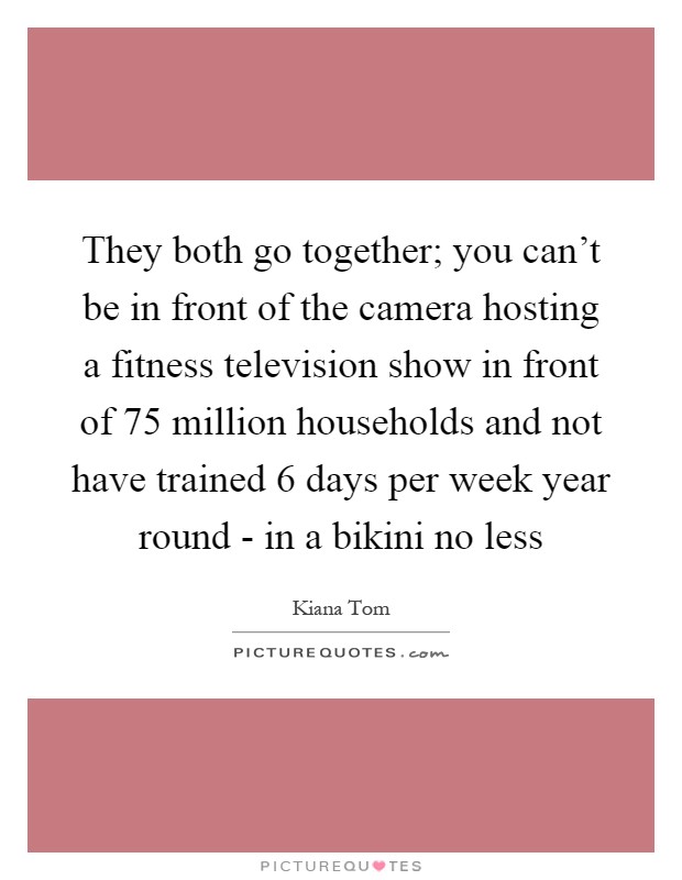 They both go together; you can’t be in front of the camera hosting a fitness television show in front of 75 million households and not have trained 6 days per week year round - in a bikini no less Picture Quote #1