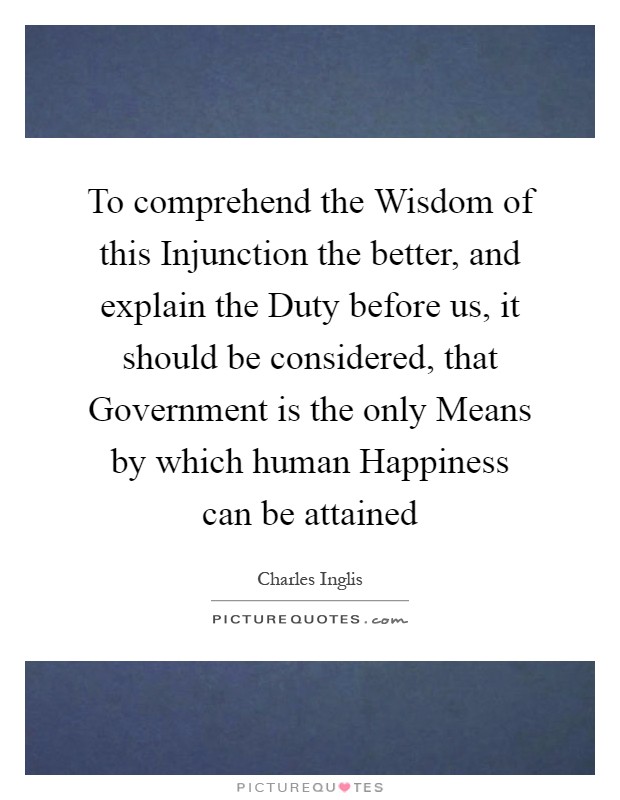 To comprehend the Wisdom of this Injunction the better, and explain the Duty before us, it should be considered, that Government is the only Means by which human Happiness can be attained Picture Quote #1