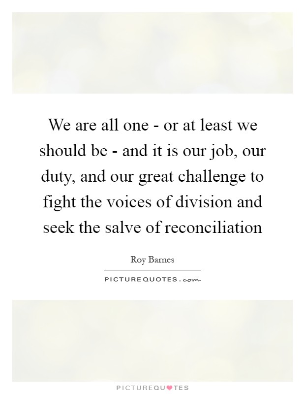 We are all one - or at least we should be - and it is our job, our duty, and our great challenge to fight the voices of division and seek the salve of reconciliation Picture Quote #1