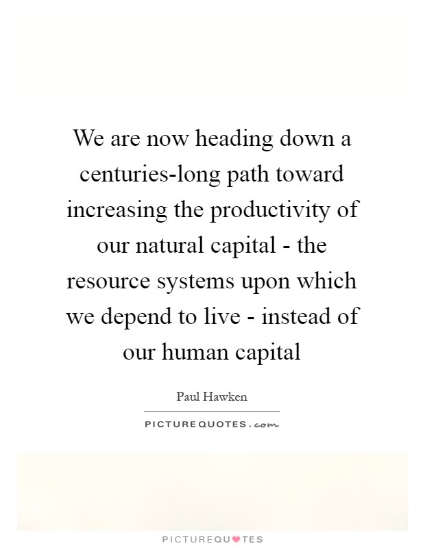 We are now heading down a centuries-long path toward increasing the productivity of our natural capital - the resource systems upon which we depend to live - instead of our human capital Picture Quote #1