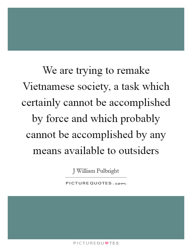 We are trying to remake Vietnamese society, a task which certainly cannot be accomplished by force and which probably cannot be accomplished by any means available to outsiders Picture Quote #1
