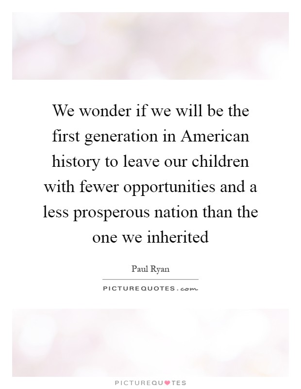 We wonder if we will be the first generation in American history to leave our children with fewer opportunities and a less prosperous nation than the one we inherited Picture Quote #1