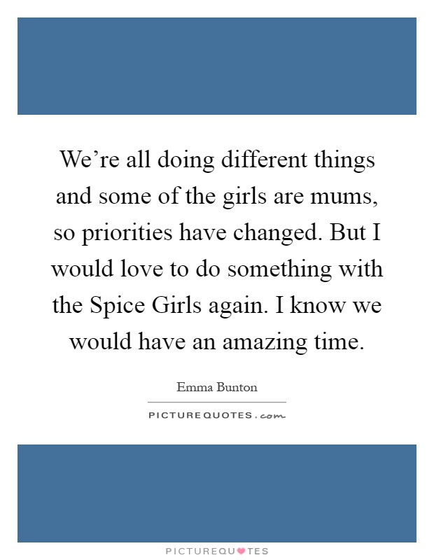 We're all doing different things and some of the girls are mums, so priorities have changed. But I would love to do something with the Spice Girls again. I know we would have an amazing time Picture Quote #1