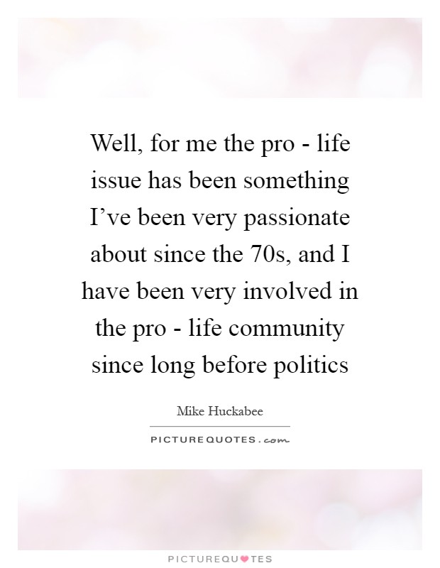 Well, for me the pro - life issue has been something I've been very passionate about since the  70s, and I have been very involved in the pro - life community since long before politics Picture Quote #1
