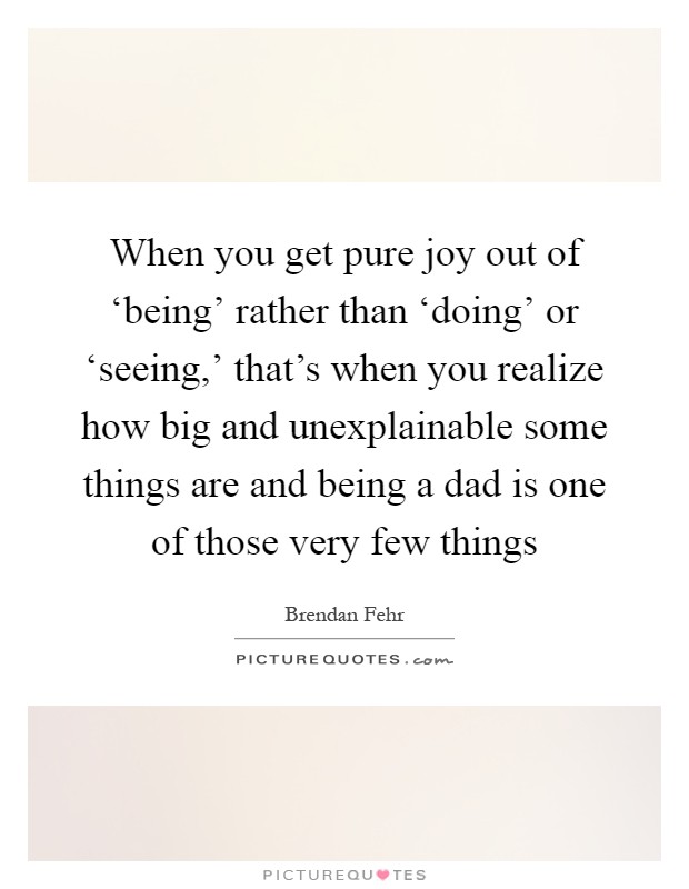 When you get pure joy out of ‘being’ rather than ‘doing’ or ‘seeing,’ that’s when you realize how big and unexplainable some things are and being a dad is one of those very few things Picture Quote #1