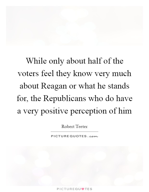 While only about half of the voters feel they know very much about Reagan or what he stands for, the Republicans who do have a very positive perception of him Picture Quote #1