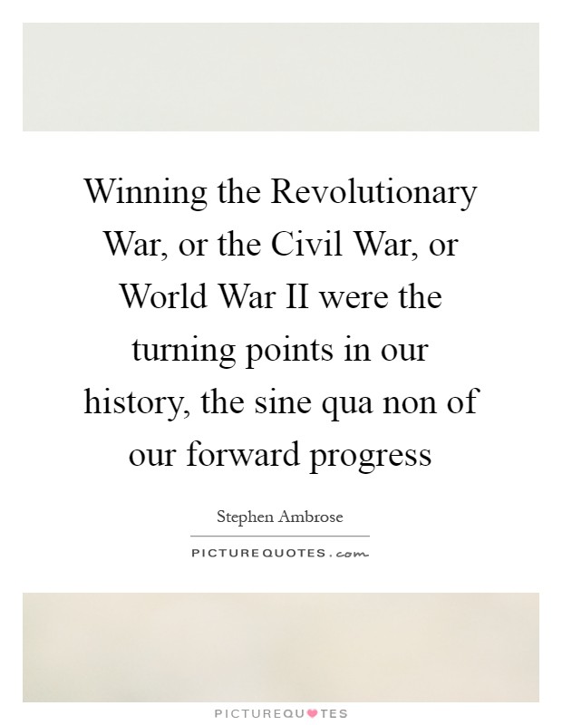 Winning the Revolutionary War, or the Civil War, or World War II were the turning points in our history, the sine qua non of our forward progress Picture Quote #1