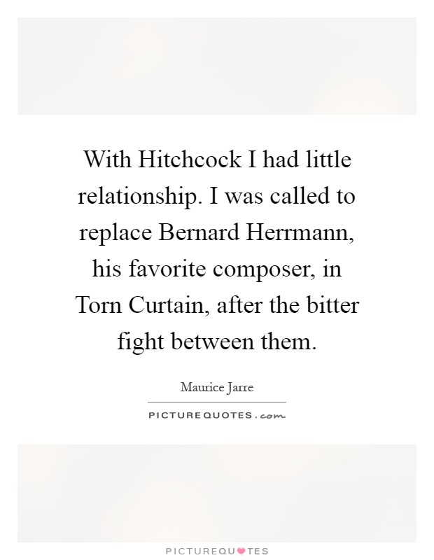 With Hitchcock I had little relationship. I was called to replace Bernard Herrmann, his favorite composer, in Torn Curtain, after the bitter fight between them Picture Quote #1