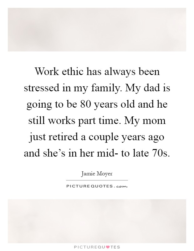 Work ethic has always been stressed in my family. My dad is going to be 80 years old and he still works part time. My mom just retired a couple years ago and she's in her mid- to late 70s Picture Quote #1