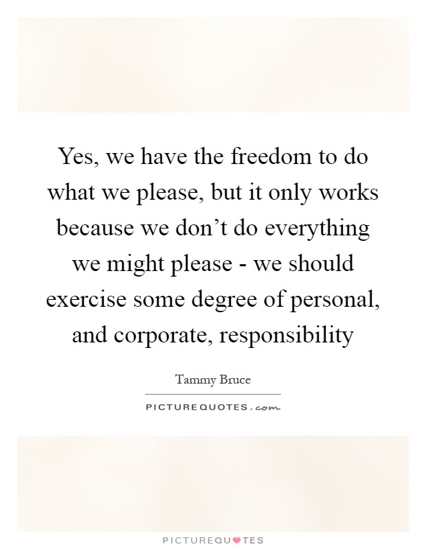 Yes, we have the freedom to do what we please, but it only works because we don't do everything we might please - we should exercise some degree of personal, and corporate, responsibility Picture Quote #1