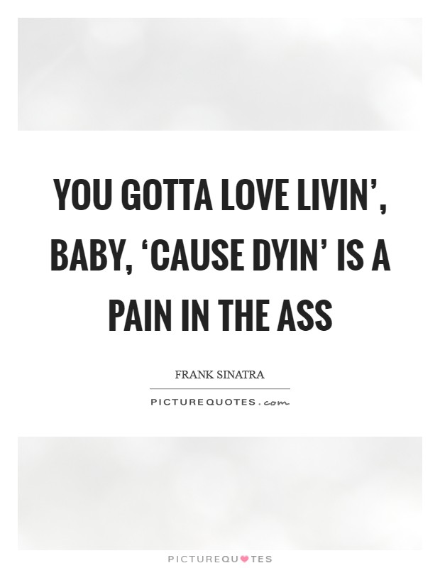 You gotta love livin’, baby, ‘cause dyin’ is a pain in the ass Picture Quote #1
