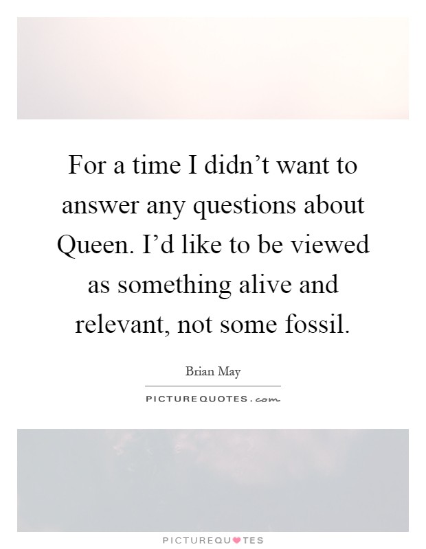 For a time I didn’t want to answer any questions about Queen. I’d like to be viewed as something alive and relevant, not some fossil Picture Quote #1