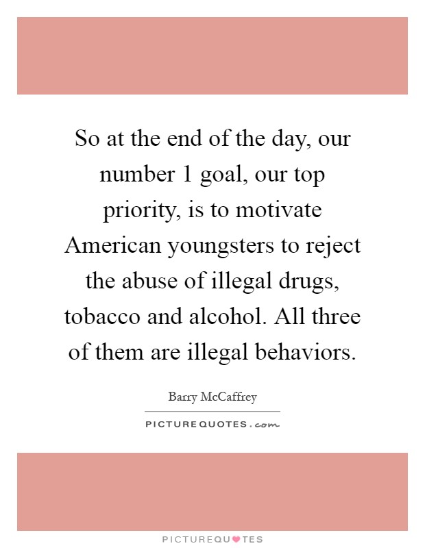 So at the end of the day, our number 1 goal, our top priority, is to motivate American youngsters to reject the abuse of illegal drugs, tobacco and alcohol. All three of them are illegal behaviors Picture Quote #1