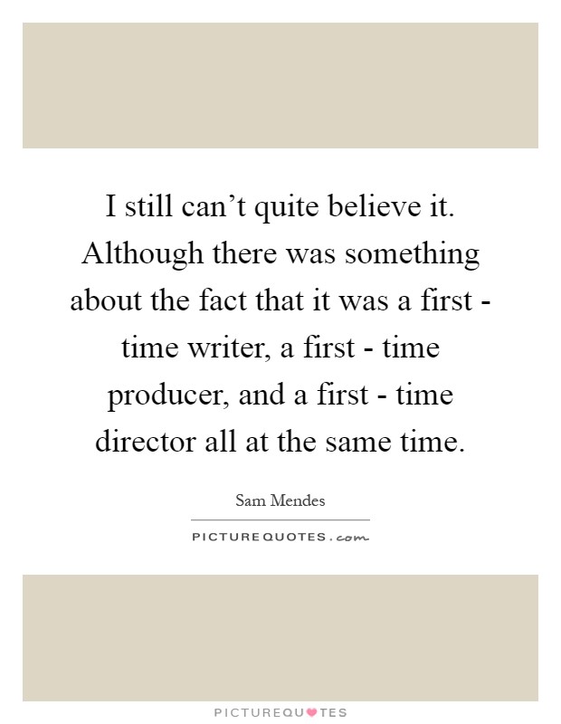 I still can't quite believe it. Although there was something about the fact that it was a first - time writer, a first - time producer, and a first - time director all at the same time Picture Quote #1