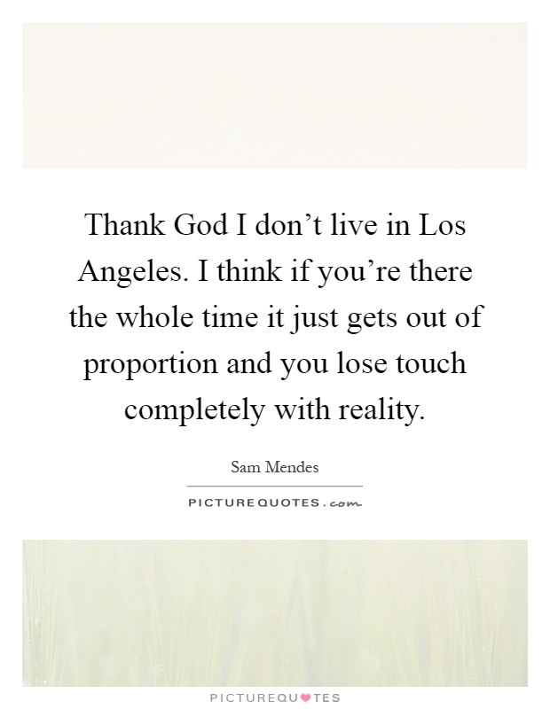Thank God I don't live in Los Angeles. I think if you're there the whole time it just gets out of proportion and you lose touch completely with reality Picture Quote #1