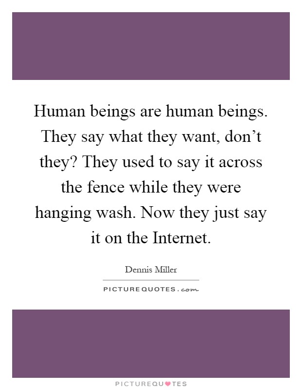 Human beings are human beings. They say what they want, don’t they? They used to say it across the fence while they were hanging wash. Now they just say it on the Internet Picture Quote #1