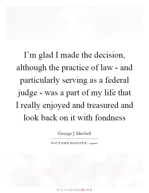 I’m glad I made the decision, although the practice of law - and particularly serving as a federal judge - was a part of my life that I really enjoyed and treasured and look back on it with fondness Picture Quote #1