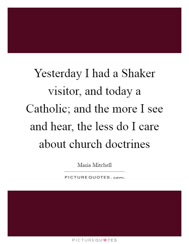 Yesterday I had a Shaker visitor, and today a Catholic; and the more I see and hear, the less do I care about church doctrines Picture Quote #1