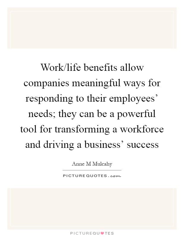 Work/life benefits allow companies meaningful ways for responding to their employees’ needs; they can be a powerful tool for transforming a workforce and driving a business’ success Picture Quote #1