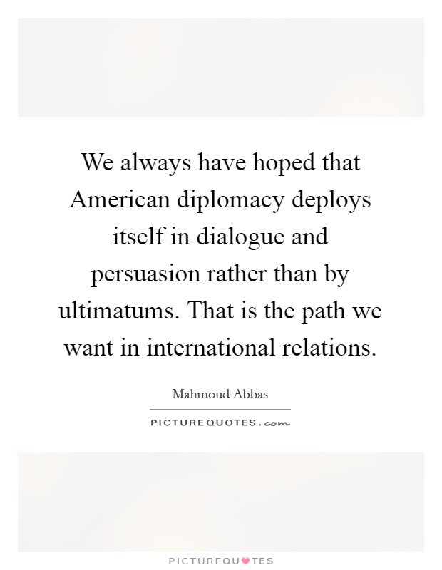 We always have hoped that American diplomacy deploys itself in dialogue and persuasion rather than by ultimatums. That is the path we want in international relations Picture Quote #1