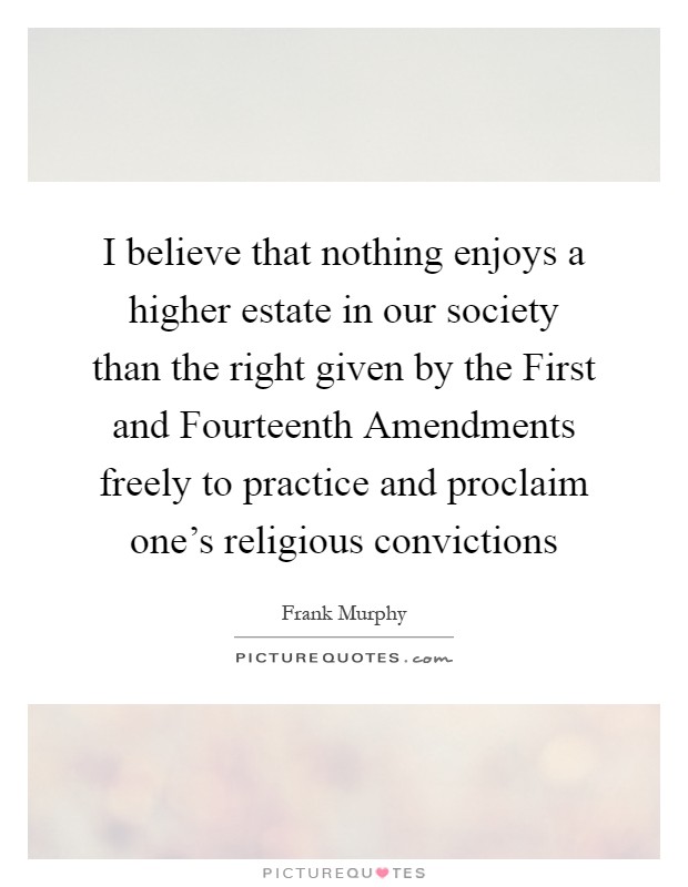 I believe that nothing enjoys a higher estate in our society than the right given by the First and Fourteenth Amendments freely to practice and proclaim one's religious convictions Picture Quote #1