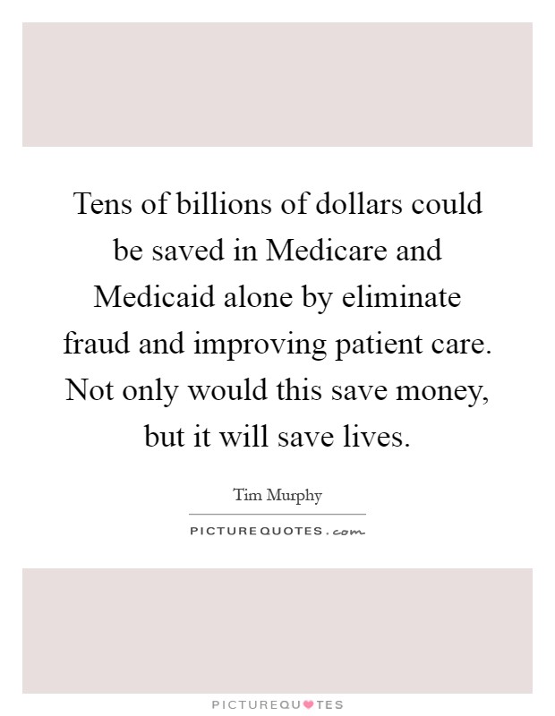 Tens of billions of dollars could be saved in Medicare and Medicaid alone by eliminate fraud and improving patient care. Not only would this save money, but it will save lives Picture Quote #1