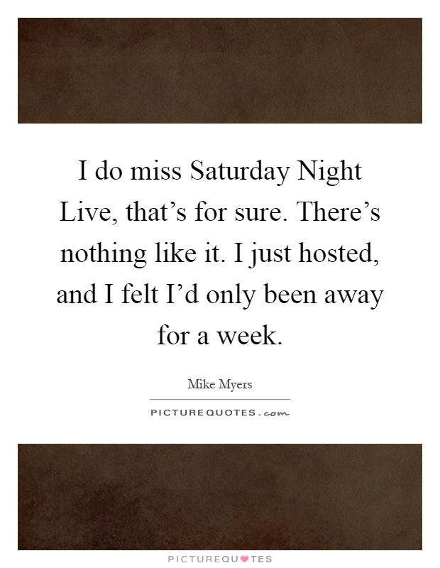 I do miss Saturday Night Live, that's for sure. There's nothing like it. I just hosted, and I felt I'd only been away for a week Picture Quote #1