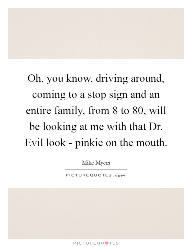 Oh, you know, driving around, coming to a stop sign and an entire family, from 8 to 80, will be looking at me with that Dr. Evil look - pinkie on the mouth Picture Quote #1