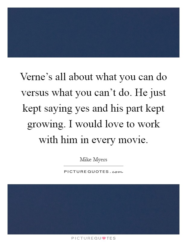 Verne's all about what you can do versus what you can't do. He just kept saying yes and his part kept growing. I would love to work with him in every movie Picture Quote #1