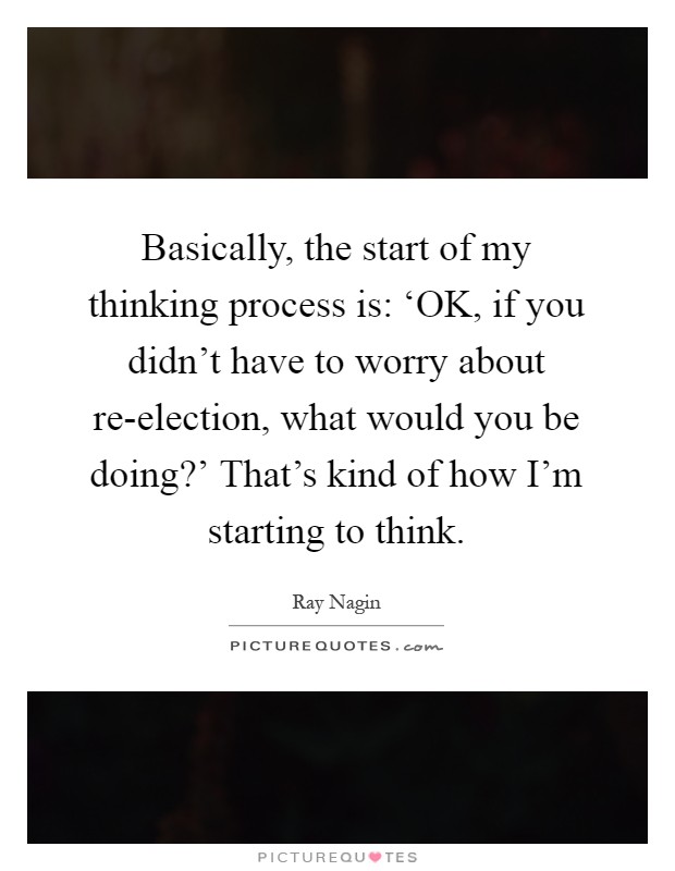 Basically, the start of my thinking process is: ‘OK, if you didn’t have to worry about re-election, what would you be doing?’ That’s kind of how I’m starting to think Picture Quote #1