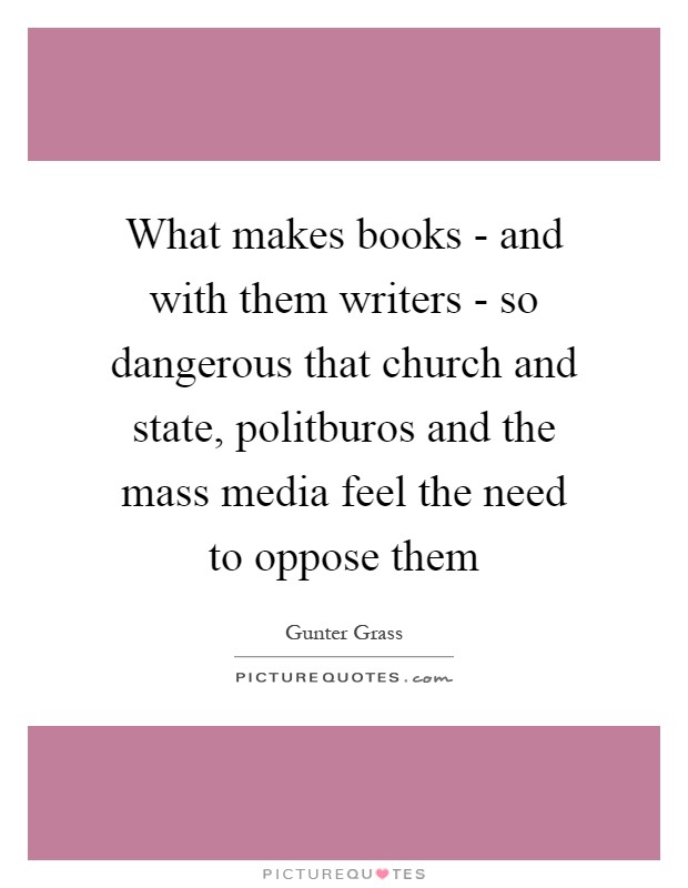 What makes books - and with them writers - so dangerous that church and state, politburos and the mass media feel the need to oppose them Picture Quote #1