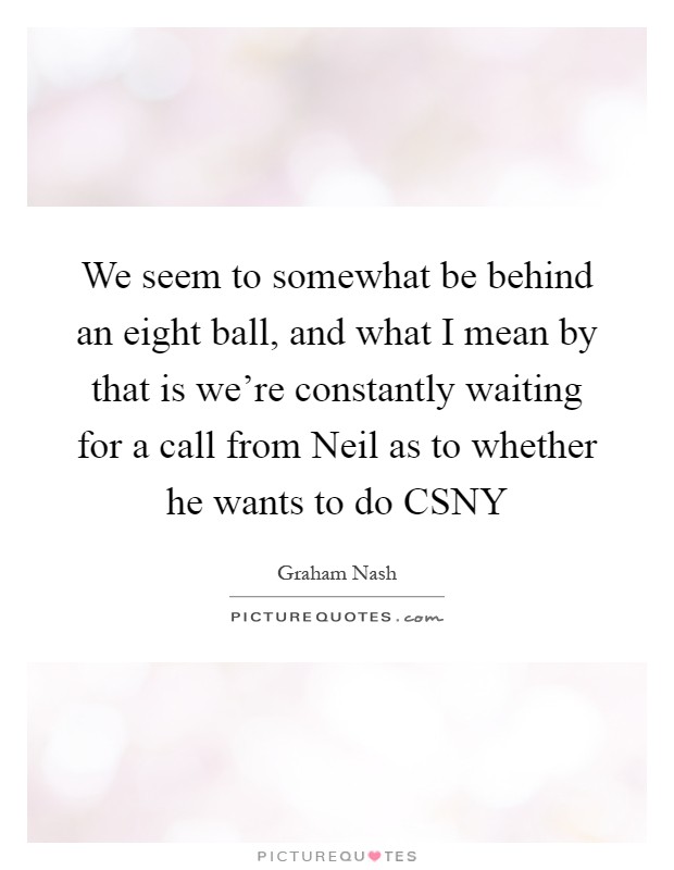 We seem to somewhat be behind an eight ball, and what I mean by that is we're constantly waiting for a call from Neil as to whether he wants to do CSNY Picture Quote #1