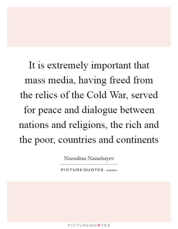 It is extremely important that mass media, having freed from the relics of the Cold War, served for peace and dialogue between nations and religions, the rich and the poor, countries and continents Picture Quote #1