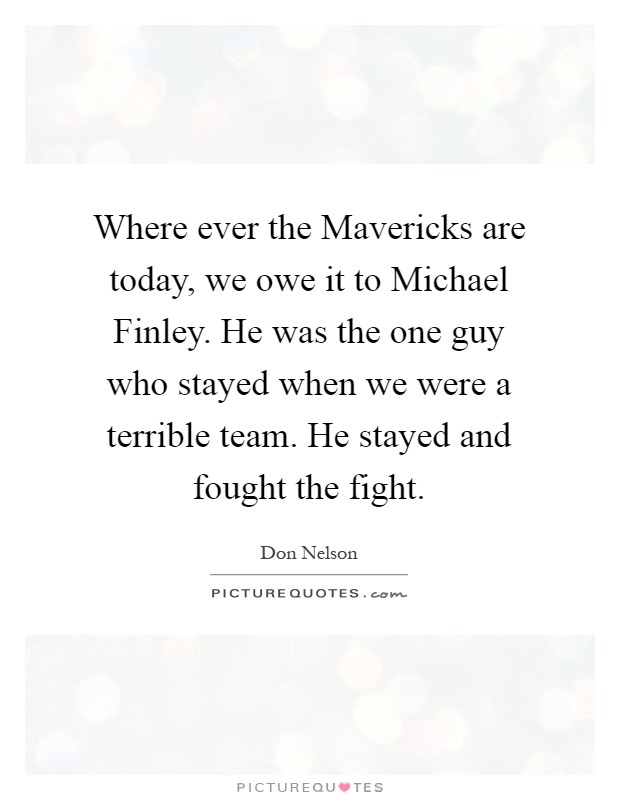 Where ever the Mavericks are today, we owe it to Michael Finley. He was the one guy who stayed when we were a terrible team. He stayed and fought the fight Picture Quote #1