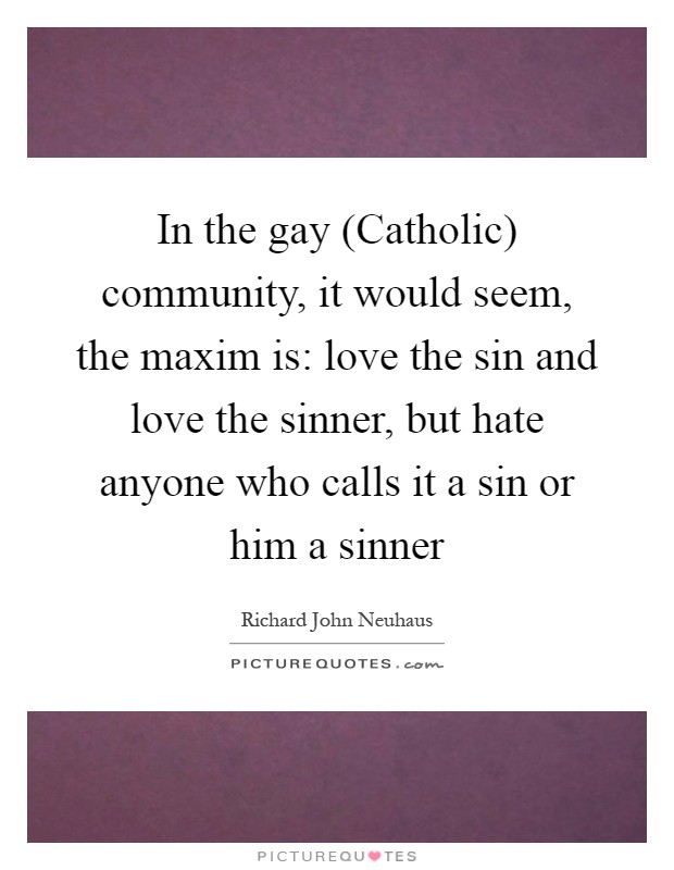 In the gay (Catholic) community, it would seem, the maxim is: love the sin and love the sinner, but hate anyone who calls it a sin or him a sinner Picture Quote #1