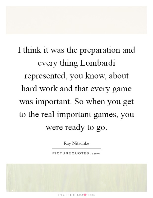 I think it was the preparation and every thing Lombardi represented, you know, about hard work and that every game was important. So when you get to the real important games, you were ready to go Picture Quote #1