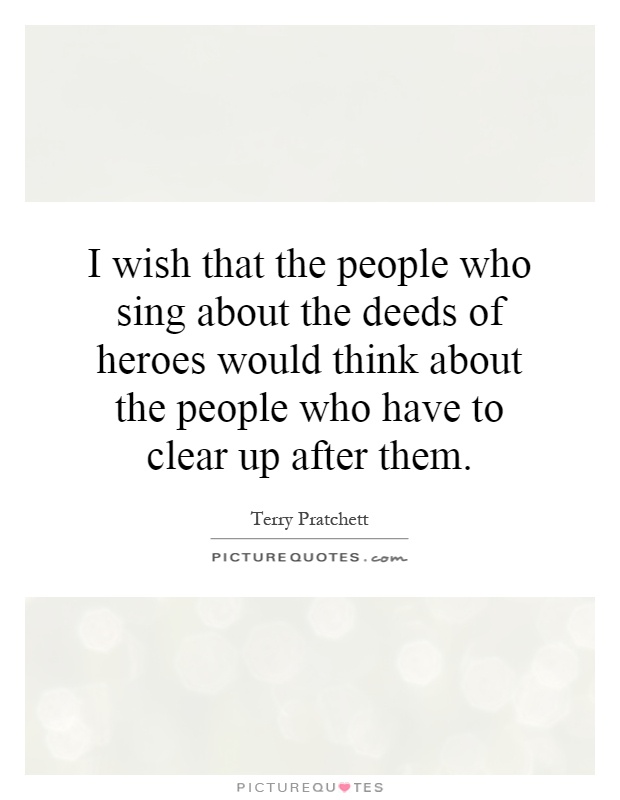 I wish that the people who sing about the deeds of heroes would think about the people who have to clear up after them Picture Quote #1