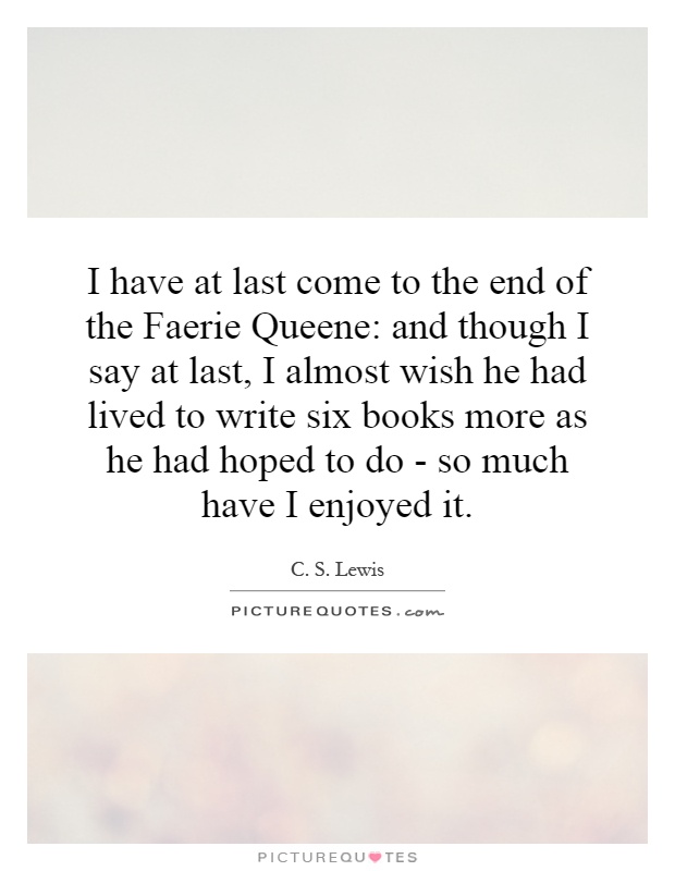 I have at last come to the end of the Faerie Queene: and though I say at last, I almost wish he had lived to write six books more as he had hoped to do - so much have I enjoyed it Picture Quote #1
