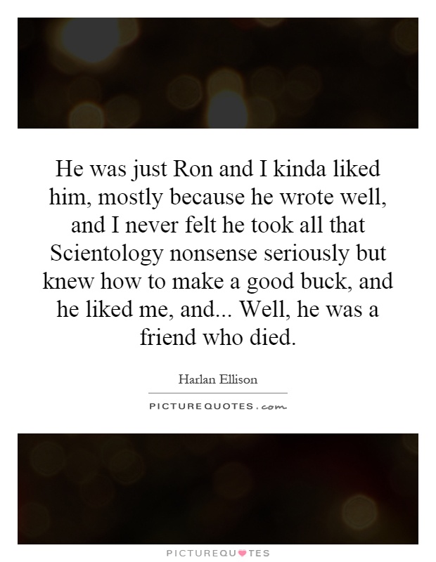 He was just Ron and I kinda liked him, mostly because he wrote well, and I never felt he took all that Scientology nonsense seriously but knew how to make a good buck, and he liked me, and... Well, he was a friend who died Picture Quote #1