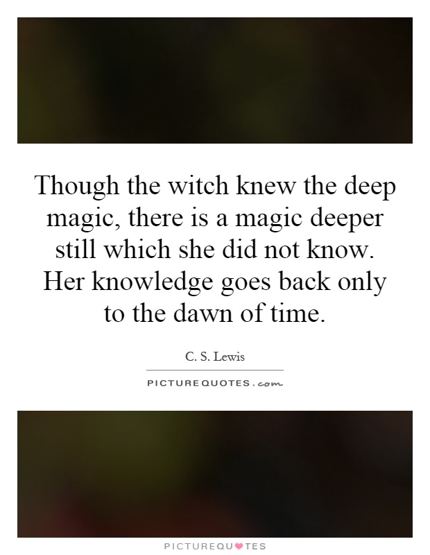 Though the witch knew the deep magic, there is a magic deeper still which she did not know. Her knowledge goes back only to the dawn of time Picture Quote #1
