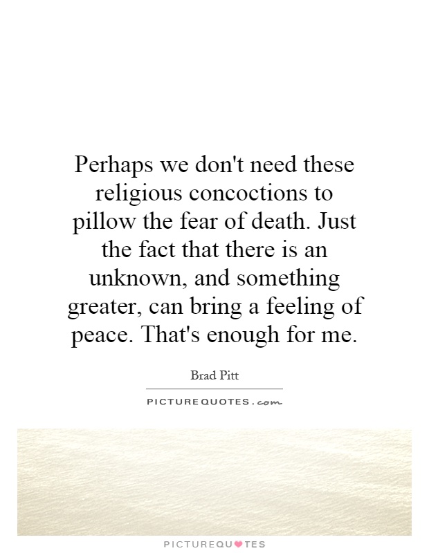 Perhaps we don't need these religious concoctions to pillow the fear of death. Just the fact that there is an unknown, and something greater, can bring a feeling of peace. That's enough for me Picture Quote #1