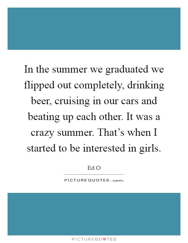 In the summer we graduated we flipped out completely, drinking beer, cruising in our cars and beating up each other. It was a crazy summer. That’s when I started to be interested in girls Picture Quote #1