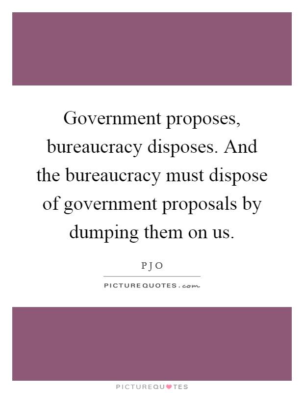 Government proposes, bureaucracy disposes. And the bureaucracy must dispose of government proposals by dumping them on us Picture Quote #1
