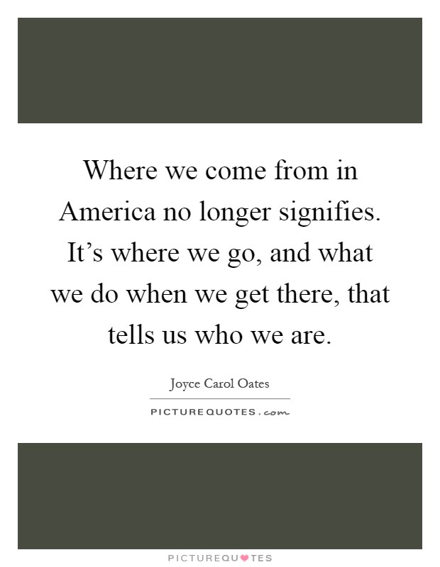 Where we come from in America no longer signifies. It’s where we go, and what we do when we get there, that tells us who we are Picture Quote #1