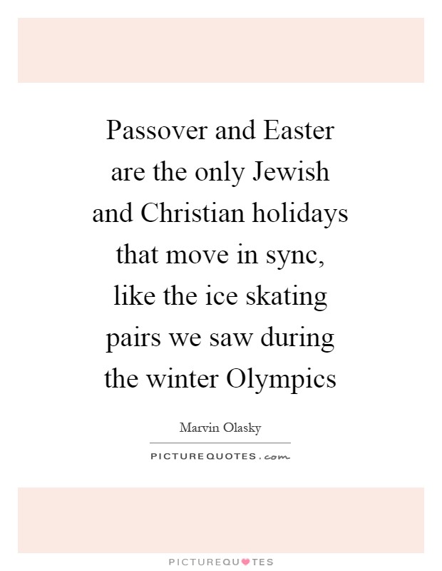 Passover and Easter are the only Jewish and Christian holidays that move in sync, like the ice skating pairs we saw during the winter Olympics Picture Quote #1