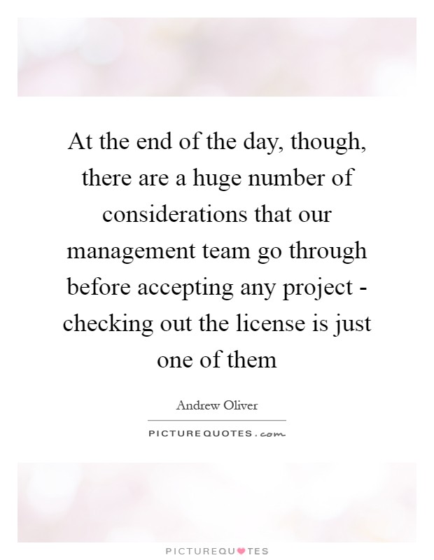 At the end of the day, though, there are a huge number of considerations that our management team go through before accepting any project - checking out the license is just one of them Picture Quote #1