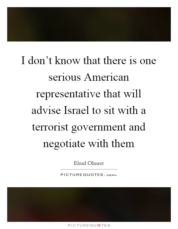 I don't know that there is one serious American representative that will advise Israel to sit with a terrorist government and negotiate with them Picture Quote #1