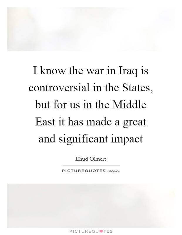 I know the war in Iraq is controversial in the States, but for us in the Middle East it has made a great and significant impact Picture Quote #1