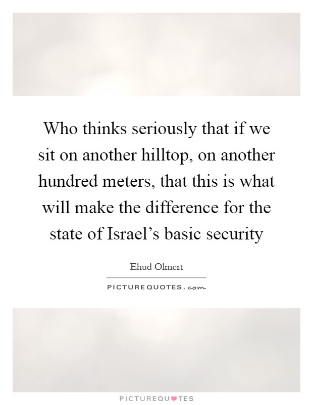 Who thinks seriously that if we sit on another hilltop, on another hundred meters, that this is what will make the difference for the state of Israel’s basic security Picture Quote #1